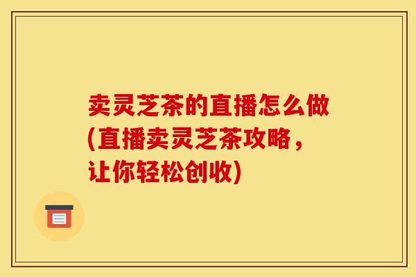 卖灵芝茶的直播怎么做(直播卖灵芝茶攻略,让你轻松创收)