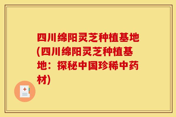 四川绵阳灵芝种植基地(四川绵阳灵芝种植基地：探秘中国珍稀中药材)