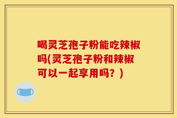 喝灵芝孢子粉能吃辣椒吗(灵芝孢子粉和辣椒可以一起享用吗?)