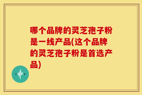 哪个品牌的灵芝孢子粉是一线产品(这个品牌的灵芝孢子粉是首选产品)