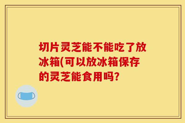 切片灵芝能不能吃了放冰箱(可以放冰箱保存的灵芝能食用吗？