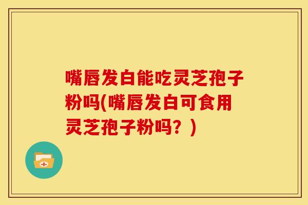 嘴唇发白能吃灵芝孢子粉吗(嘴唇发白可食用灵芝孢子粉吗?)