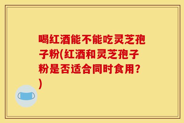 喝红酒能不能吃灵芝孢子粉(红酒和灵芝孢子粉是否适合同时食用?)