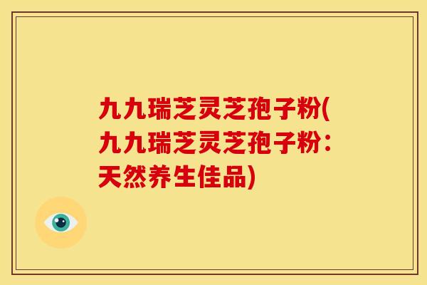 九九瑞芝灵芝孢子粉(九九瑞芝灵芝孢子粉:天然养生佳品)