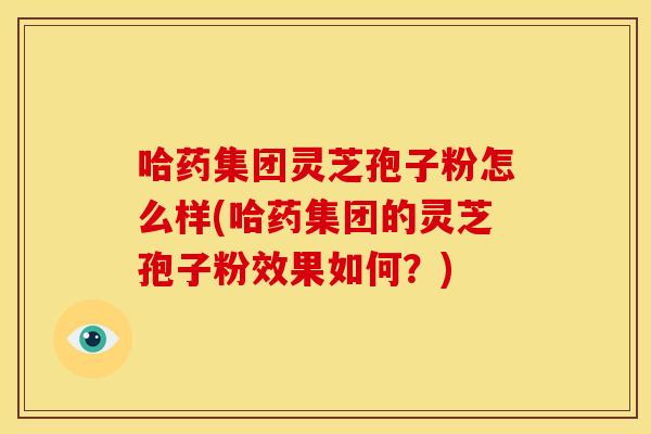 哈药集团灵芝孢子粉怎么样(哈药集团的灵芝孢子粉效果如何?)