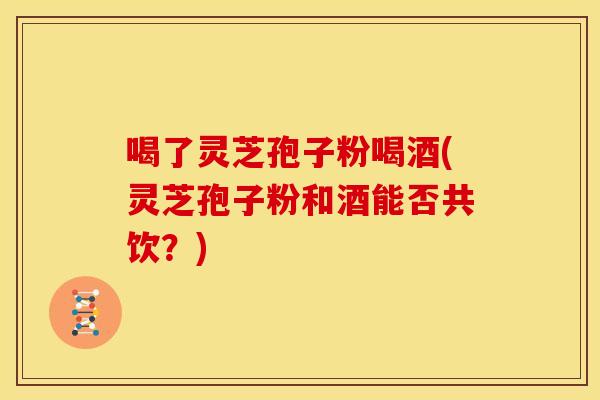 喝了灵芝孢子粉喝酒(灵芝孢子粉和酒能否共饮?)