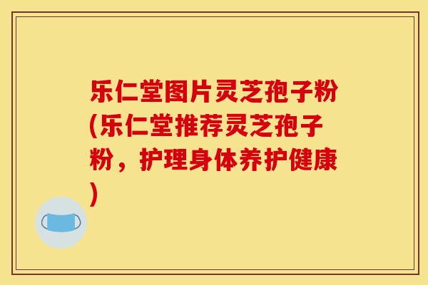 乐仁堂图片灵芝孢子粉(乐仁堂推荐灵芝孢子粉,护理身体养护健康)