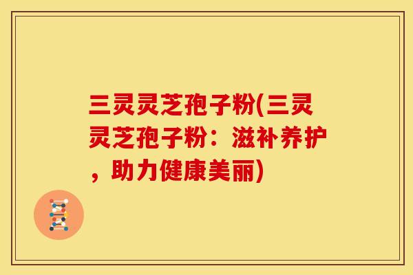 三灵灵芝孢子粉(三灵灵芝孢子粉:滋补养护,助力健康美丽)