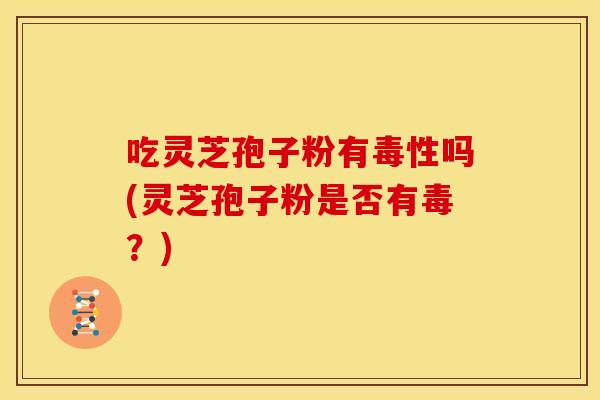 吃灵芝孢子粉有毒性吗(灵芝孢子粉是否有毒?)