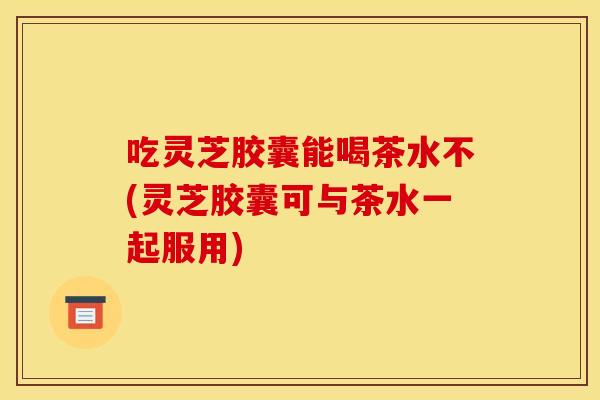 吃灵芝胶囊能喝茶水不(灵芝胶囊可与茶水一起服用)