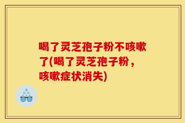 喝了灵芝孢子粉不咳嗽了(喝了灵芝孢子粉，咳嗽症状消失)