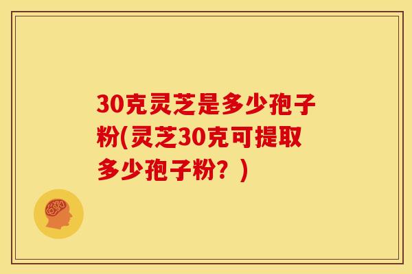 30克灵芝是多少孢子粉(灵芝30克可提取多少孢子粉?)