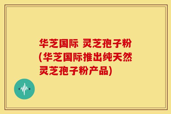 华芝国际 灵芝孢子粉(华芝国际推出纯天然灵芝孢子粉产品)