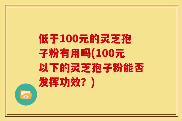 低于100元的灵芝孢子粉有用吗(100元以下的灵芝孢子粉能否发挥功效？)