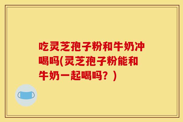 吃灵芝孢子粉和牛奶冲喝吗(灵芝孢子粉能和牛奶一起喝吗？)
