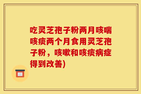 吃灵芝孢子粉两月咳喘咳痰两个月食用灵芝孢子粉,咳嗽和咳痰病症得到改善)