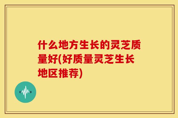 什么地方生长的灵芝质量好(好质量灵芝生长地区推荐)