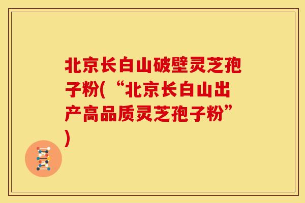 北京长白山破壁灵芝孢子粉(“北京长白山出产高品质灵芝孢子粉”)