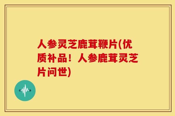 人参灵芝鹿茸鞭片(优质补品！人参鹿茸灵芝片问世)