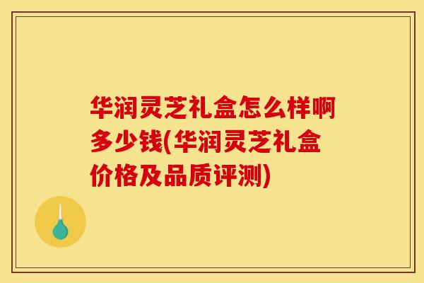 华润灵芝礼盒怎么样啊多少钱(华润灵芝礼盒价格及品质评测)
