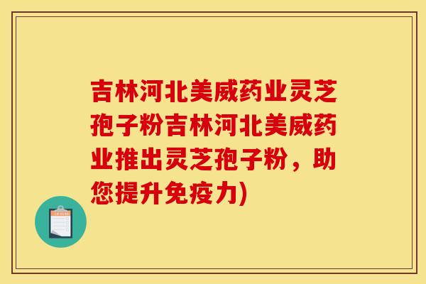 吉林河北美威药业灵芝孢子粉吉林河北美威药业推出灵芝孢子粉,助您提升免疫力)