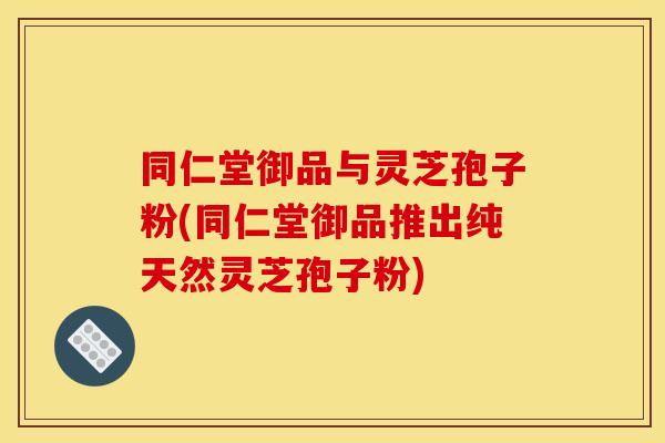 同仁堂御品与灵芝孢子粉(同仁堂御品推出纯天然灵芝孢子粉)