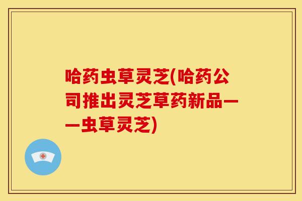 哈药虫草灵芝(哈药公司推出灵芝草药新品——虫草灵芝)