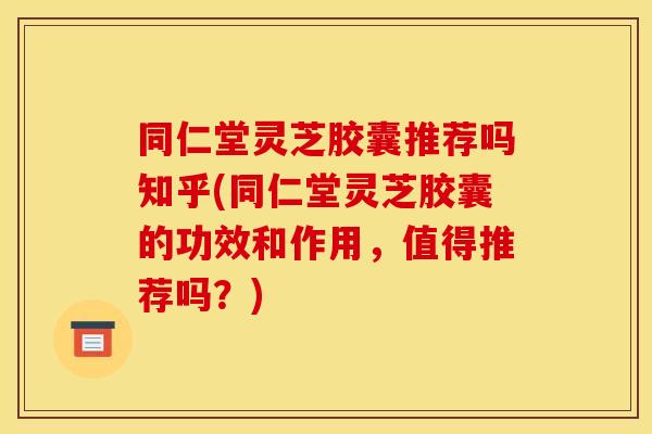 同仁堂灵芝胶囊推荐吗知乎(同仁堂灵芝胶囊的功效和作用,值得推荐吗?)