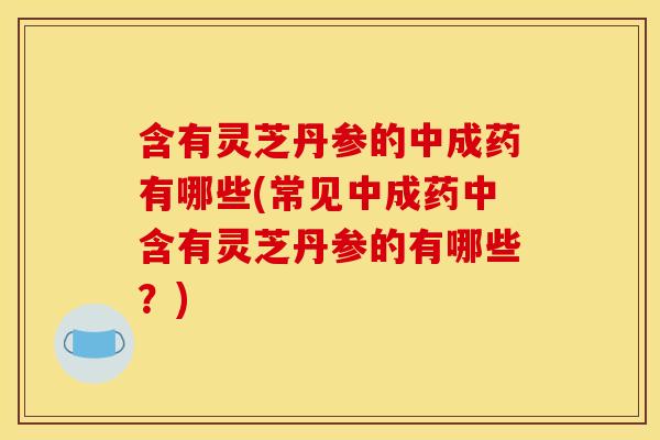 含有灵芝丹参的中成药有哪些(常见中成药中含有灵芝丹参的有哪些？)