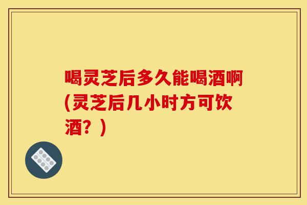 喝灵芝后多久能喝酒啊(灵芝后几小时方可饮酒？)