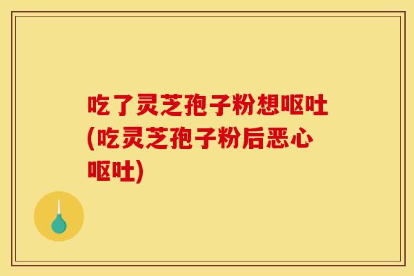 吃了灵芝孢子粉想呕吐(吃灵芝孢子粉后恶心呕吐)
