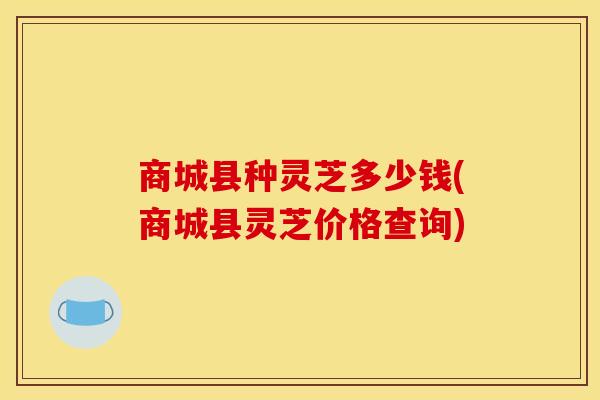 商城县种灵芝多少钱(商城县灵芝价格查询)