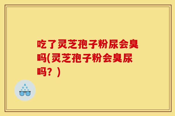 吃了灵芝孢子粉尿会臭吗(灵芝孢子粉会臭尿吗?)