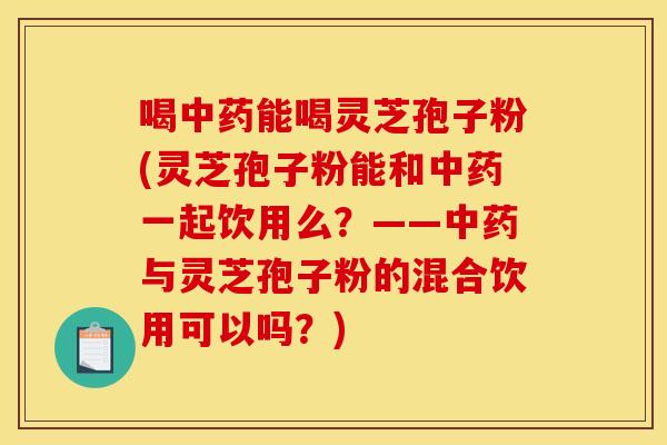 喝中药能喝灵芝孢子粉(灵芝孢子粉能和中药一起饮用么？——中药与灵芝孢子粉的混合饮用可以吗？)