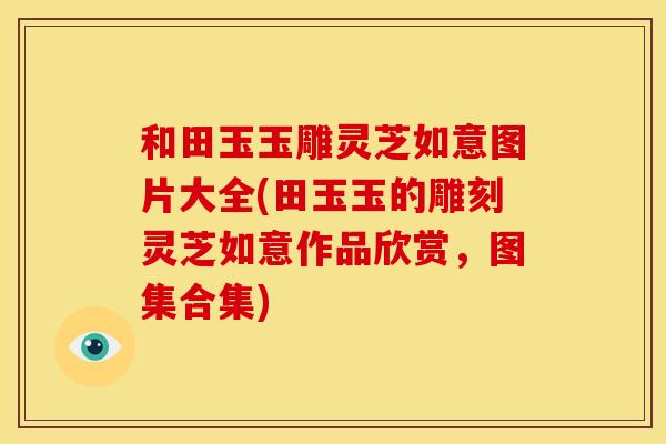 和田玉玉雕灵芝如意图片大全(田玉玉的雕刻灵芝如意作品欣赏，图集合集)