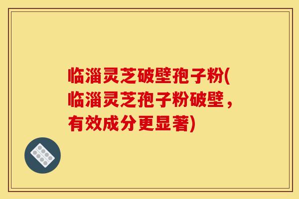 临淄灵芝破壁孢子粉(临淄灵芝孢子粉破壁,有效成分更显著)