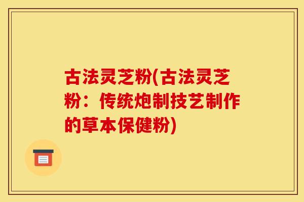古法灵芝粉(古法灵芝粉:传统炮制技艺制作的草本保健粉)