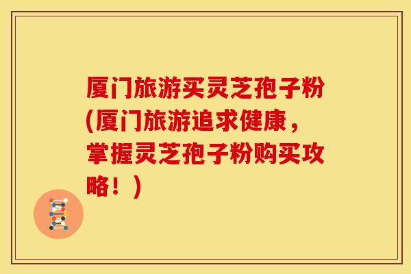 厦门旅游买灵芝孢子粉(厦门旅游追求健康,掌握灵芝孢子粉购买攻略!)