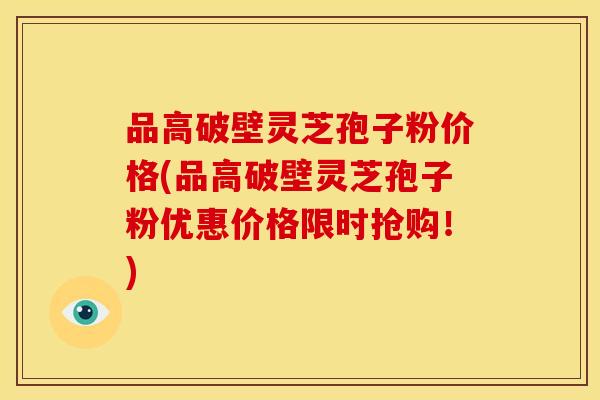 品高破壁灵芝孢子粉价格(品高破壁灵芝孢子粉优惠价格限时抢购！)