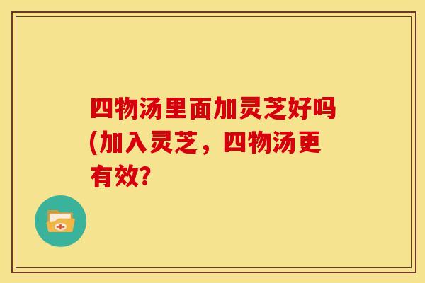 四物汤里面加灵芝好吗(加入灵芝,四物汤更有效?