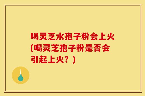 喝灵芝水孢子粉会上火(喝灵芝孢子粉是否会引起上火?)