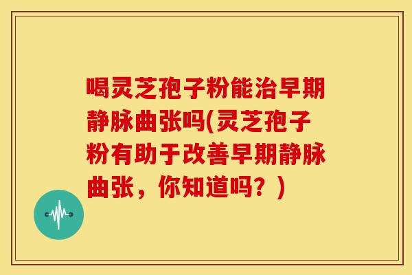 喝灵芝孢子粉能治早期静脉曲张吗(灵芝孢子粉有助于改善早期静脉曲张,你知道吗?)