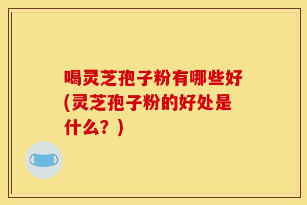 喝灵芝孢子粉有哪些好(灵芝孢子粉的好处是什么?)
