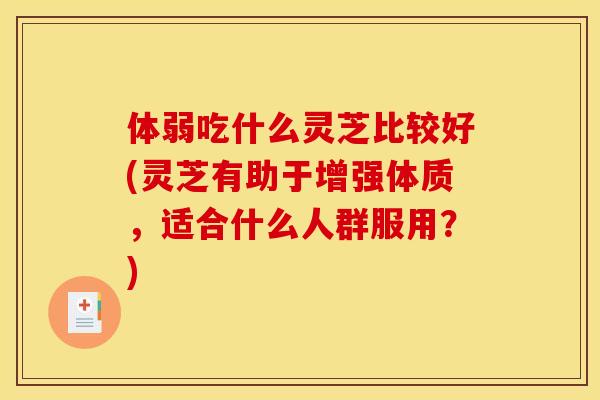 体弱吃什么灵芝比较好(灵芝有助于增强体质,适合什么人群服用?)