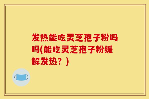发热能吃灵芝孢子粉吗吗(能吃灵芝孢子粉缓解发热？)