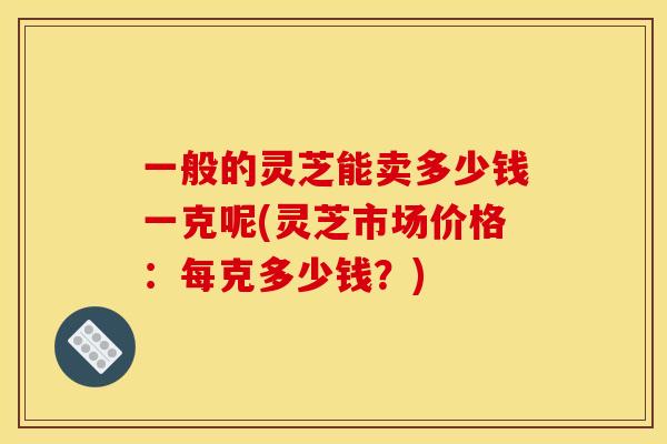 一般的灵芝能卖多少钱一克呢(灵芝市场价格:每克多少钱?)