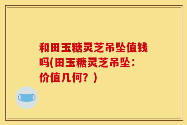和田玉糖灵芝吊坠值钱吗(田玉糖灵芝吊坠:价值几何?)
