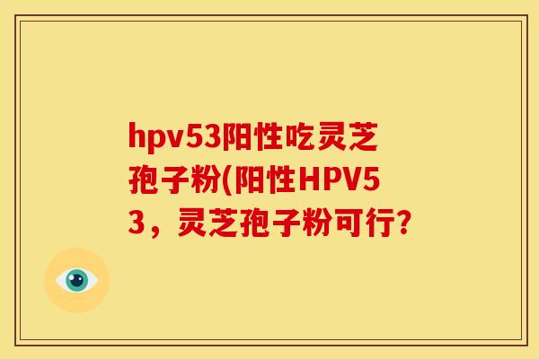 hpv53阳性吃灵芝孢子粉(阳性HPV53,灵芝孢子粉可行?