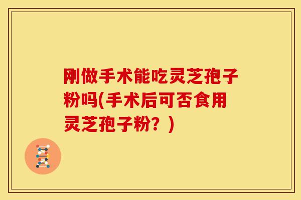 刚做手术能吃灵芝孢子粉吗(手术后可否食用灵芝孢子粉?)