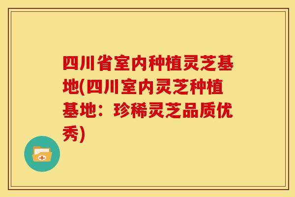 四川省室内种植灵芝基地(四川室内灵芝种植基地:珍稀灵芝品质优秀)